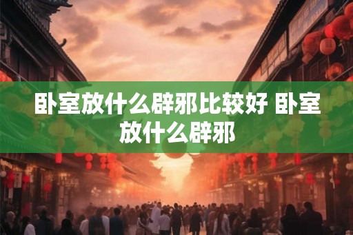 卧室放什么辟邪比较好 卧室放什么辟邪 卧室放什么辟邪比较好 卧室放什么辟邪