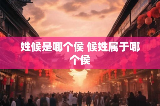 姓候是哪个侯 候姓属于哪个侯 姓候是哪个侯 候姓属于哪个侯