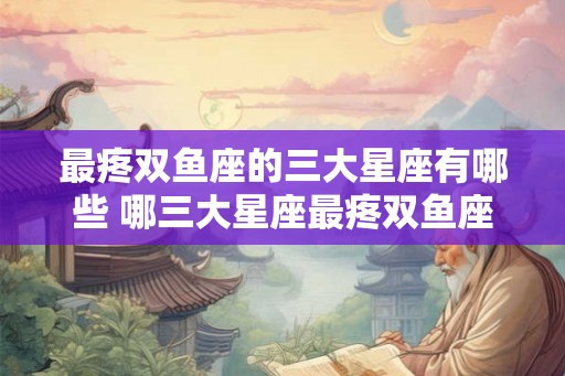 最疼双鱼座的三大星座有哪些 哪三大星座最疼双鱼座