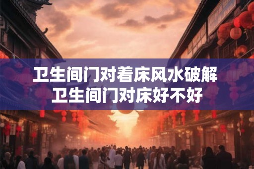 卫生间门对着床风水破解 卫生间门对床好不好 卫生间门对着床风水破解 卫生间门对床好不好