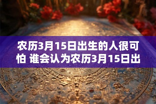 农历3月15日出生的人很可怕 谁会认为农历3月15日出生的人可怕