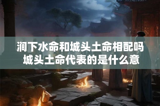 涧下水命和城头土命相配吗 城头土命代表的是什么意思