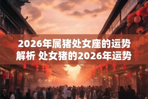 2026年属猪处女座的运势解析 处女猪的2026年运势建议
