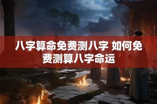 八字算命免费测八字 如何免费测算八字命运