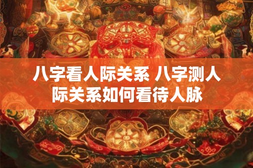 八字看人际关系 八字测人际关系如何看待人脉 八字看人际关系 八字测人际关系如何看待人脉