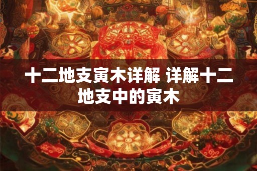 十二地支寅木详解 详解十二地支中的寅木 十二地支寅木详解 详解十二地支中的寅木