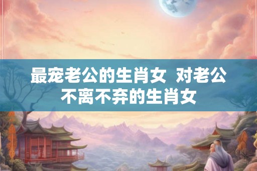 最宠老公的生肖女 对老公不离不弃的生肖女 最宠老公的生肖女 对老公不离不弃的生肖女