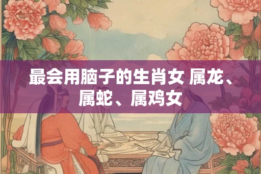 最会用脑子的生肖女 属龙、属蛇、属鸡女