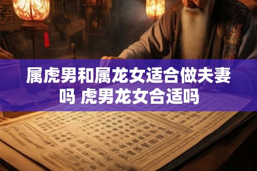 属虎男和属龙女适合做夫妻吗 虎男龙女合适吗 属虎男和属龙女适合做夫妻吗 虎男龙女合适吗