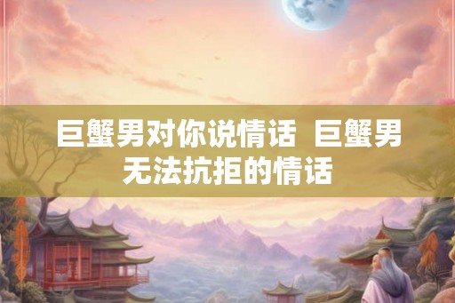巨蟹男对你说情话  巨蟹男无法抗拒的情话