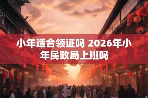 小年适合领证吗 2026年小年民政局上班吗