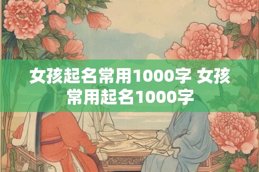 女孩起名常用1000字 女孩常用起名1000字 女孩起名常用1000字 女孩常用起名1000字
