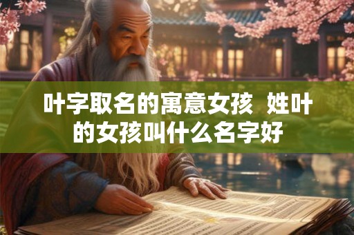 叶字取名的寓意女孩  姓叶的女孩叫什么名字好