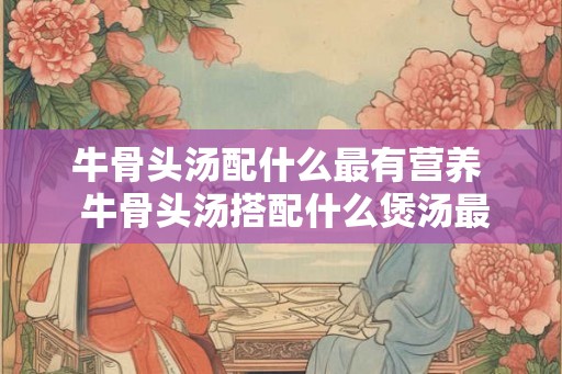 牛骨头汤配什么最有营养  牛骨头汤搭配什么煲汤最好