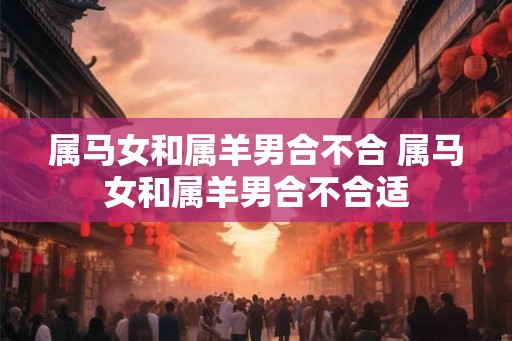 属马女和属羊男合不合 属马女和属羊男合不合适