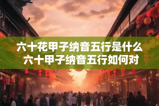 六十花甲子纳音五行是什么 六十甲子纳音五行如何对应