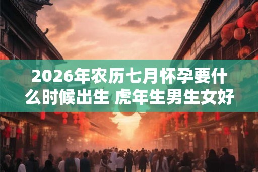 2026年农历七月怀孕要什么时候出生 虎年生男生女好