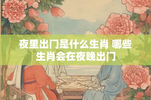 夜里出门是什么生肖 哪些生肖会在夜晚出门 夜里出门是什么生肖 哪些生肖会在夜晚出门