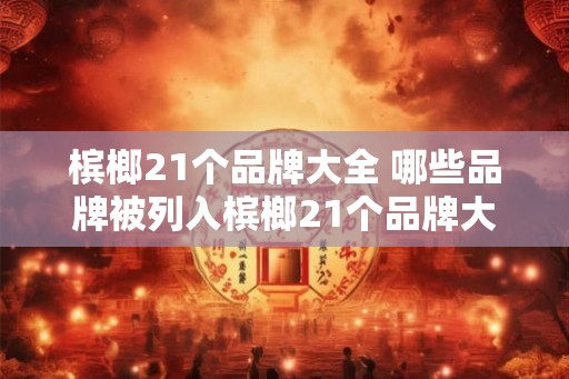 槟榔21个品牌大全 哪些品牌被列入槟榔21个品牌大全
