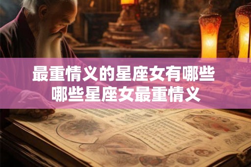 最重情义的星座女有哪些 哪些星座女最重情义 最重情义的星座女有哪些 哪些星座女最重情义