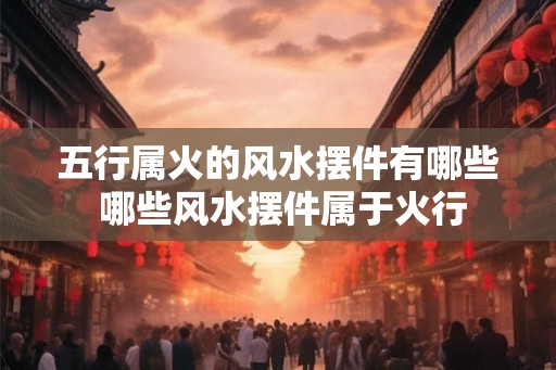 五行属火的风水摆件有哪些 哪些风水摆件属于火行