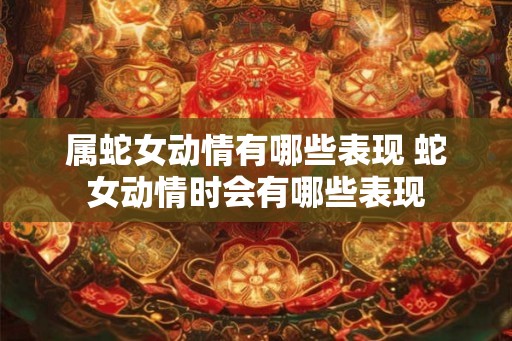 属蛇女动情有哪些表现 蛇女动情时会有哪些表现