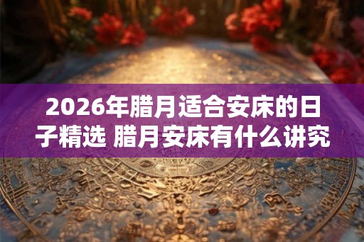 2026年腊月适合安床的日子精选 腊月安床有什么讲究