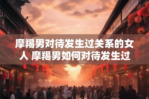 摩羯男对待发生过关系的女人 摩羯男如何对待发生过关系的女人