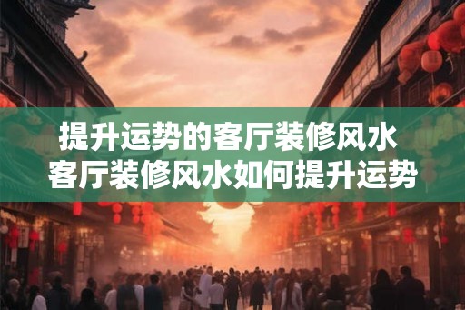 提升运势的客厅装修风水 客厅装修风水如何提升运势 提升运势的客厅装修风水 客厅装修风水如何提升运势