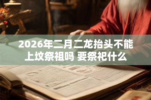 2026年二月二龙抬头不能上坟祭祖吗 要祭祀什么