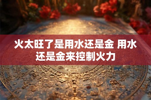 火太旺了是用水还是金 用水还是金来控制火力