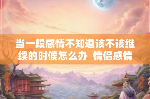 当一段感情不知道该不该继续的时候怎么办  情侣感情变淡了怎么挽救