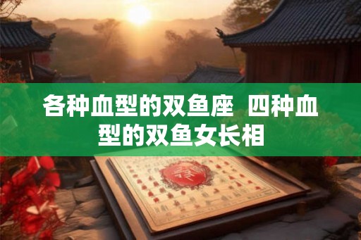 各种血型的双鱼座  四种血型的双鱼女长相
