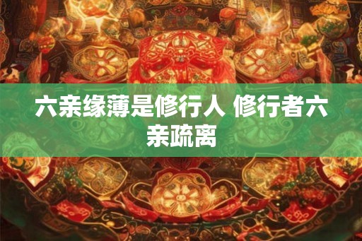 六亲缘薄是修行人 修行者六亲疏离 六亲缘薄是修行人 修行者六亲疏离