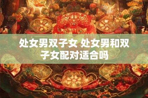 处女男双子女 处女男和双子女配对适合吗