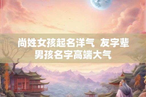 尚姓女孩起名洋气  友字辈男孩名字高端大气
