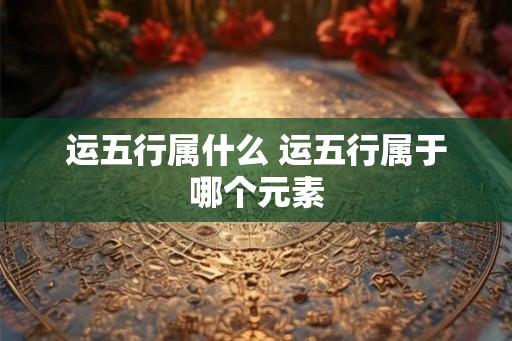 运五行属什么 运五行属于哪个元素