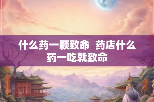 什么药一颗致命  药店什么药一吃就致命