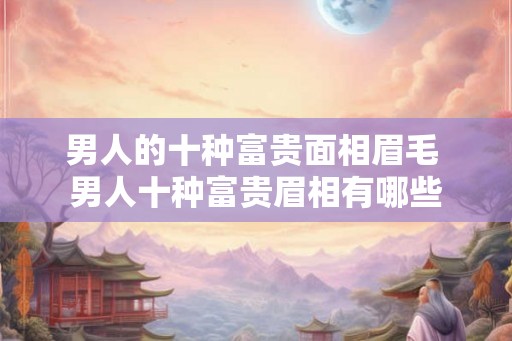 男人的十种富贵面相眉毛 男人十种富贵眉相有哪些