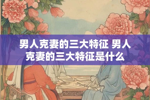 男人克妻的三大特征 男人克妻的三大特征是什么