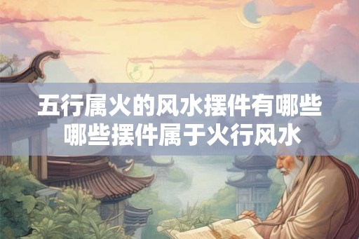 五行属火的风水摆件有哪些 哪些摆件属于火行风水 五行属火的风水摆件有哪些 哪些摆件属于火行风水