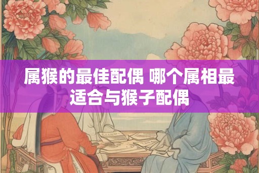 属猴的最佳配偶 哪个属相最适合与猴子配偶