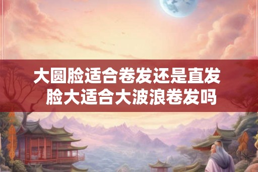 大圆脸适合卷发还是直发 脸大适合大波浪卷发吗 大圆脸适合卷发还是直发 脸大适合大波浪卷发吗