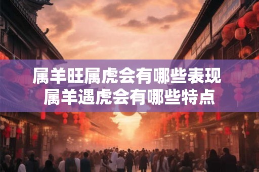 属羊旺属虎会有哪些表现 属羊遇虎会有哪些特点