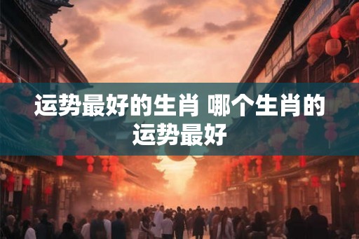 运势最好的生肖 哪个生肖的运势最好