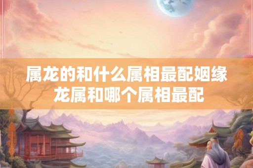 属龙的和什么属相最配姻缘 龙属和哪个属相最配