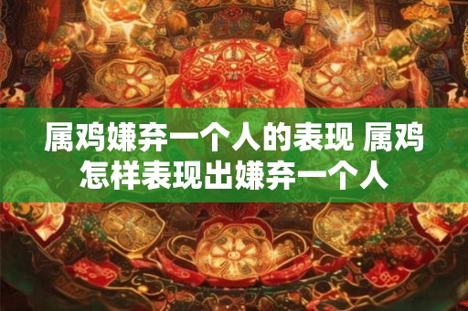 属鸡嫌弃一个人的表现 属鸡怎样表现出嫌弃一个人 属鸡嫌弃一个人的表现 属鸡怎样表现出嫌弃一个人