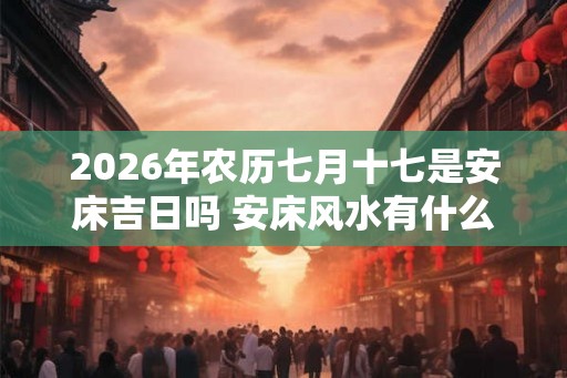 2026年农历七月十七是安床吉日吗 安床风水有什么建议 2026年农历七月十七是安床吉日吗 安床风水有什么建议