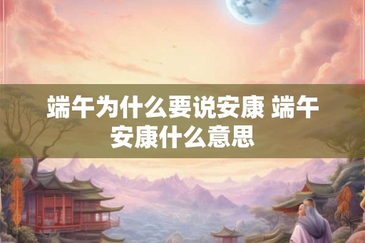 端午为什么要说安康 端午安康什么意思 端午为什么要说安康 端午安康什么意思