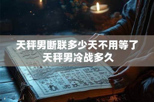 天秤男断联多少天不用等了 天秤男冷战多久 天秤男断联多少天不用等了 天秤男冷战多久